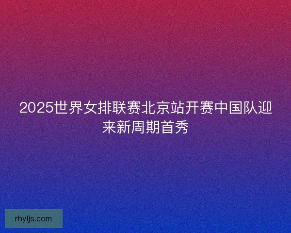 2025世界女排联赛北京站开赛中国队迎来新周期首秀