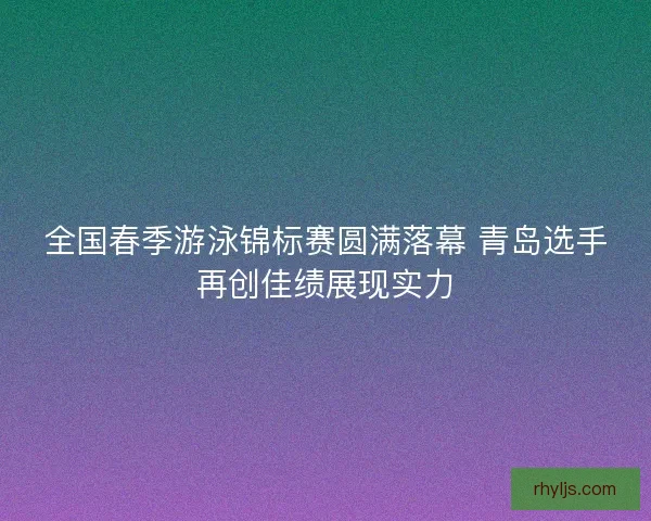 全国春季游泳锦标赛圆满落幕 青岛选手再创佳绩展现实力