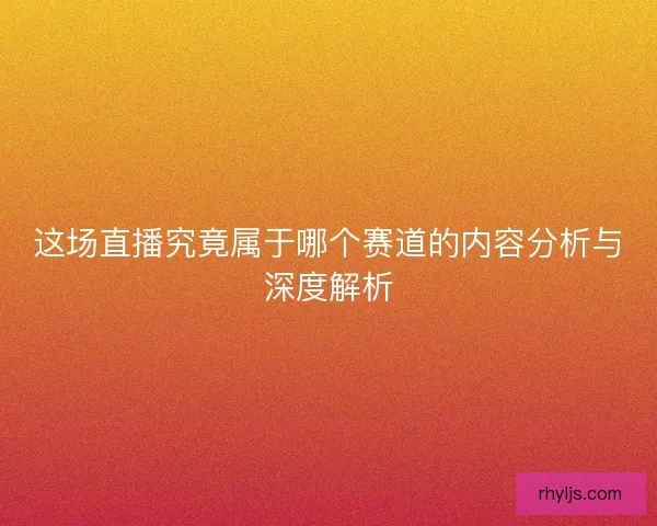 这场直播究竟属于哪个赛道的内容分析与深度解析