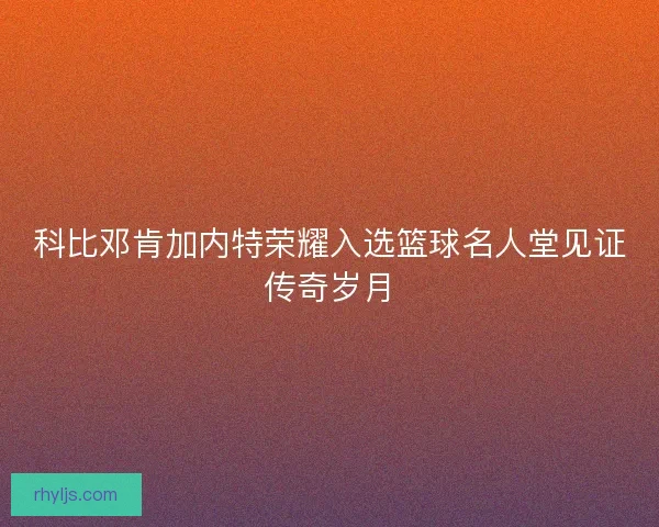 科比邓肯加内特荣耀入选篮球名人堂见证传奇岁月