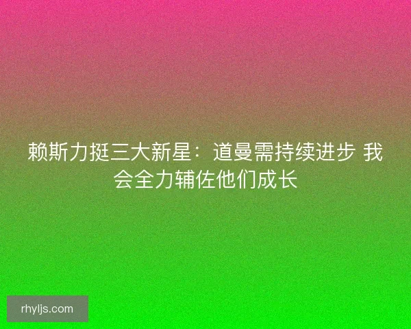 赖斯力挺三大新星：道曼需持续进步 我会全力辅佐他们成长