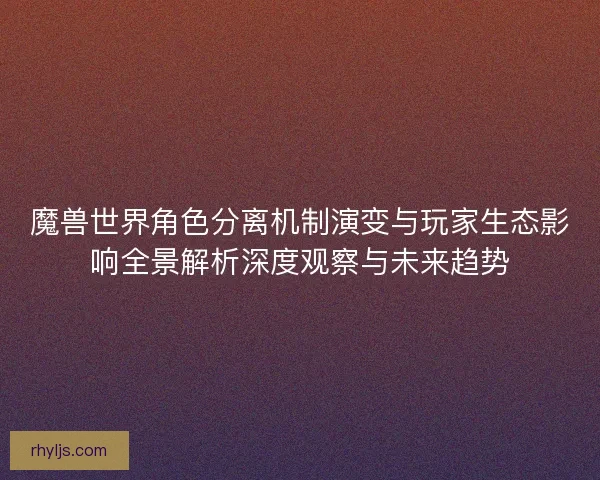 魔兽世界角色分离机制演变与玩家生态影响全景解析深度观察与未来趋势