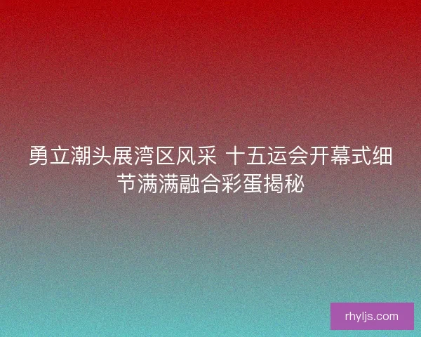 勇立潮头展湾区风采 十五运会开幕式细节满满融合彩蛋揭秘