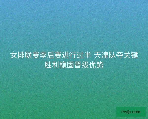 女排联赛季后赛进行过半 天津队夺关键胜利稳固晋级优势