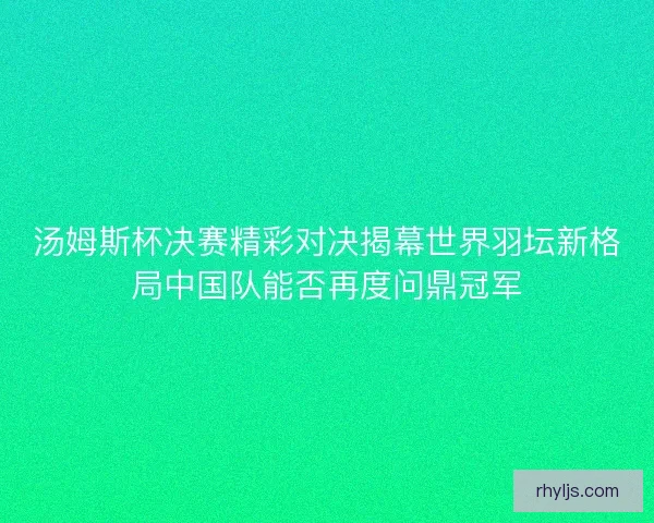 汤姆斯杯决赛精彩对决揭幕世界羽坛新格局中国队能否再度问鼎冠军
