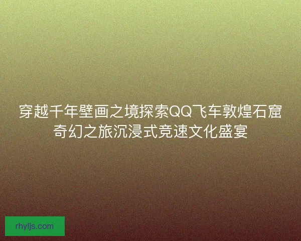 穿越千年壁画之境探索QQ飞车敦煌石窟奇幻之旅沉浸式竞速文化盛宴 穿越千年壁画之境探索QQ飞车敦煌石窟奇幻之旅沉浸式竞速文化盛宴