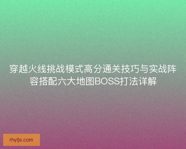 穿越火线挑战模式高分通关技巧与实战阵容搭配六大地图BOSS打法详解