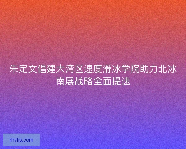 朱定文倡建大湾区速度滑冰学院助力北冰南展战略全面提速