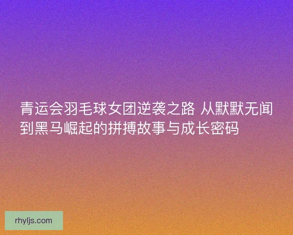 青运会羽毛球女团逆袭之路 从默默无闻到黑马崛起的拼搏故事与成长密码 🏸✨