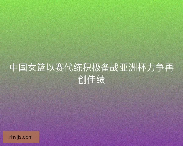 中国女篮以赛代练积极备战亚洲杯力争再创佳绩