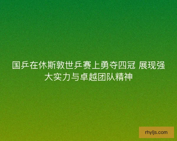 国乒在休斯敦世乒赛上勇夺四冠 展现强大实力与卓越团队精神 国乒在休斯敦世乒赛上勇夺四冠 展现强大实力与卓越团队精神