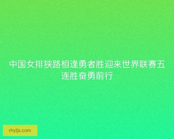 中国女排狭路相逢勇者胜迎来世界联赛五连胜奋勇前行